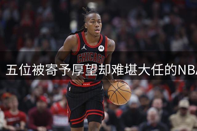 五位被寄予厚望却难堪大任的NBA球员盘点
