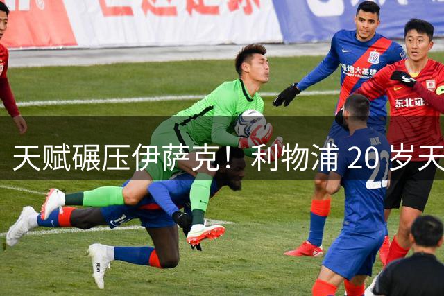 天赋碾压伊萨克！利物浦 20 岁天才横空出世！终结能力完胜努涅斯