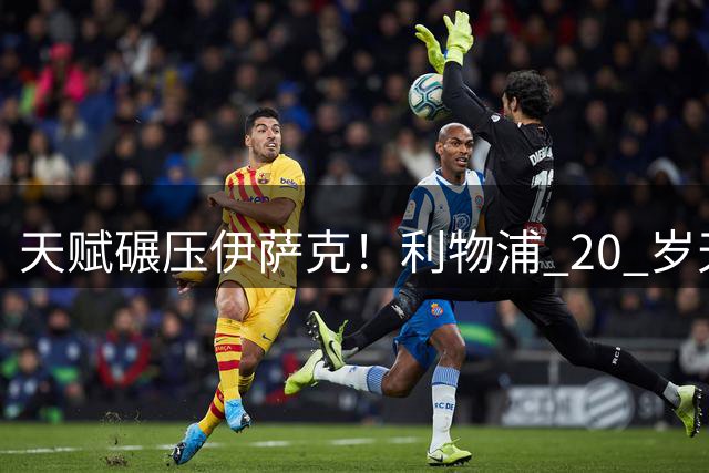 天赋碾压伊萨克！利物浦 20 岁天才横空出世！终结能力完胜努涅斯